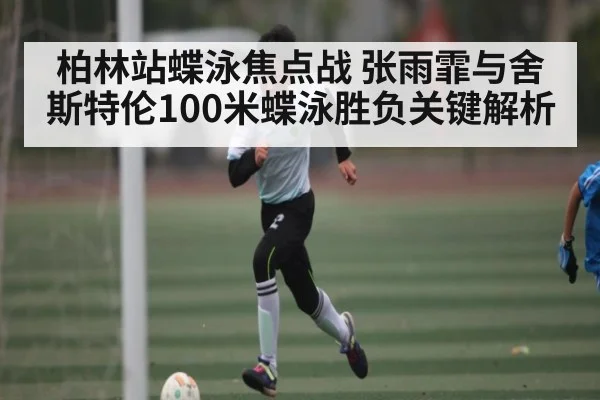 柏林站蝶泳焦点战 张雨霏与舍斯特伦100米蝶泳胜负关键解析